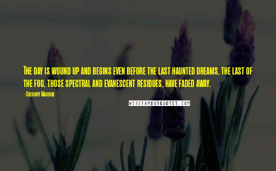 Gregory Maguire Quotes: The day is wound up and begins even before the last haunted dreams, the last of the fog, those spectral and evanescent residues, have faded away.