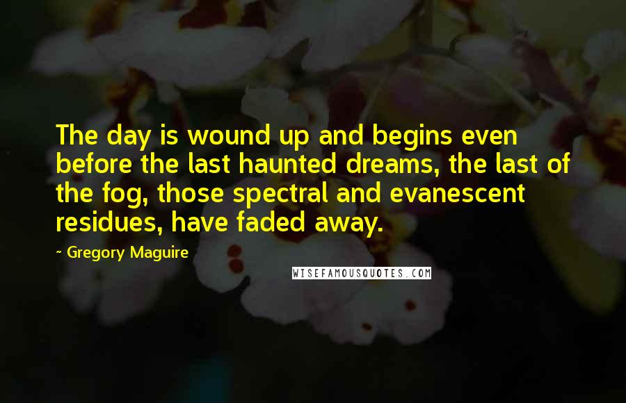 Gregory Maguire Quotes: The day is wound up and begins even before the last haunted dreams, the last of the fog, those spectral and evanescent residues, have faded away.