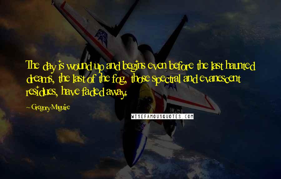 Gregory Maguire Quotes: The day is wound up and begins even before the last haunted dreams, the last of the fog, those spectral and evanescent residues, have faded away.