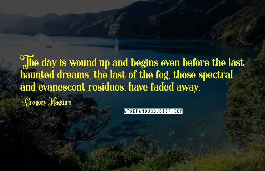 Gregory Maguire Quotes: The day is wound up and begins even before the last haunted dreams, the last of the fog, those spectral and evanescent residues, have faded away.