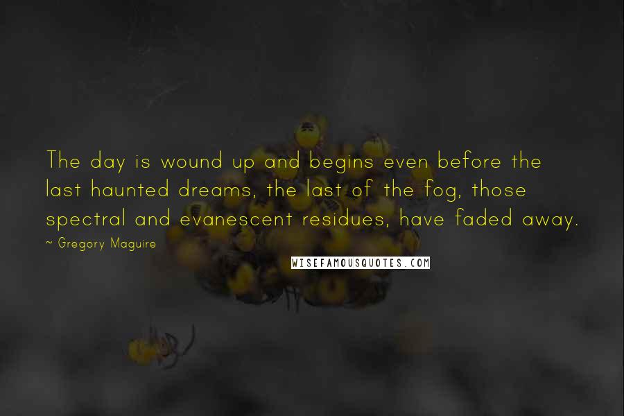 Gregory Maguire Quotes: The day is wound up and begins even before the last haunted dreams, the last of the fog, those spectral and evanescent residues, have faded away.