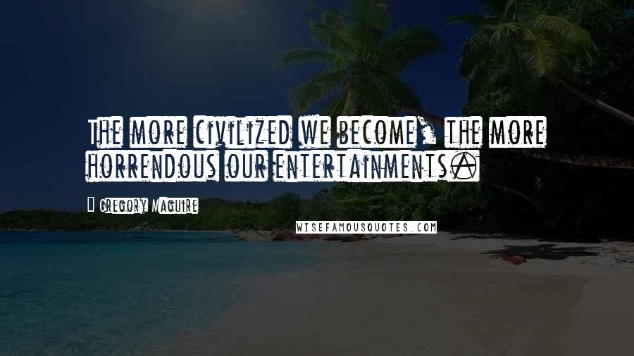Gregory Maguire Quotes: The more civilized we become, the more horrendous our entertainments.