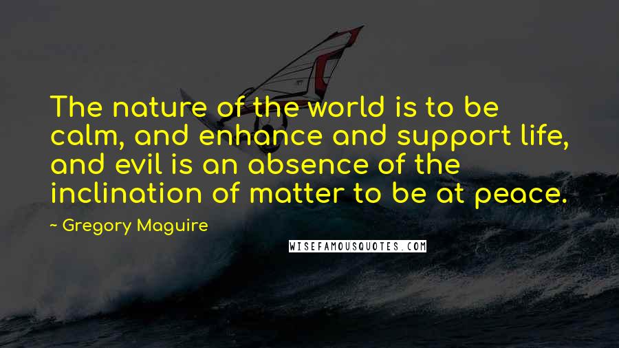 Gregory Maguire Quotes: The nature of the world is to be calm, and enhance and support life, and evil is an absence of the inclination of matter to be at peace.