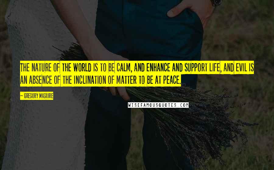 Gregory Maguire Quotes: The nature of the world is to be calm, and enhance and support life, and evil is an absence of the inclination of matter to be at peace.