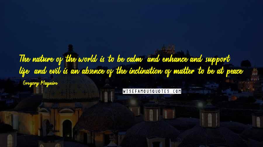 Gregory Maguire Quotes: The nature of the world is to be calm, and enhance and support life, and evil is an absence of the inclination of matter to be at peace.