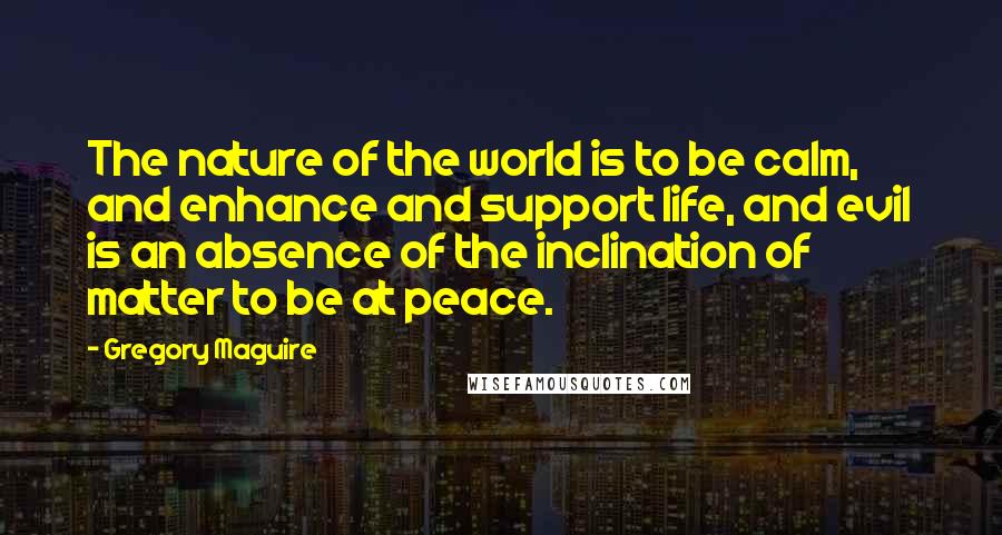 Gregory Maguire Quotes: The nature of the world is to be calm, and enhance and support life, and evil is an absence of the inclination of matter to be at peace.