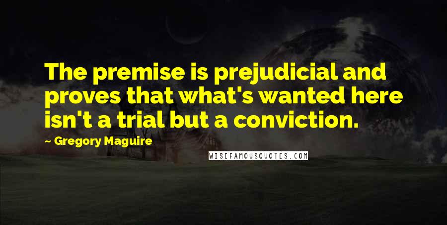 Gregory Maguire Quotes: The premise is prejudicial and proves that what's wanted here isn't a trial but a conviction.