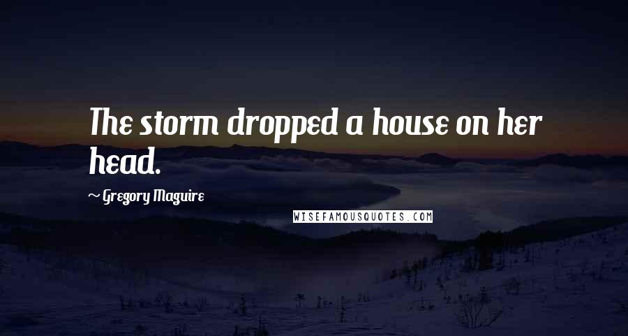 Gregory Maguire Quotes: The storm dropped a house on her head.