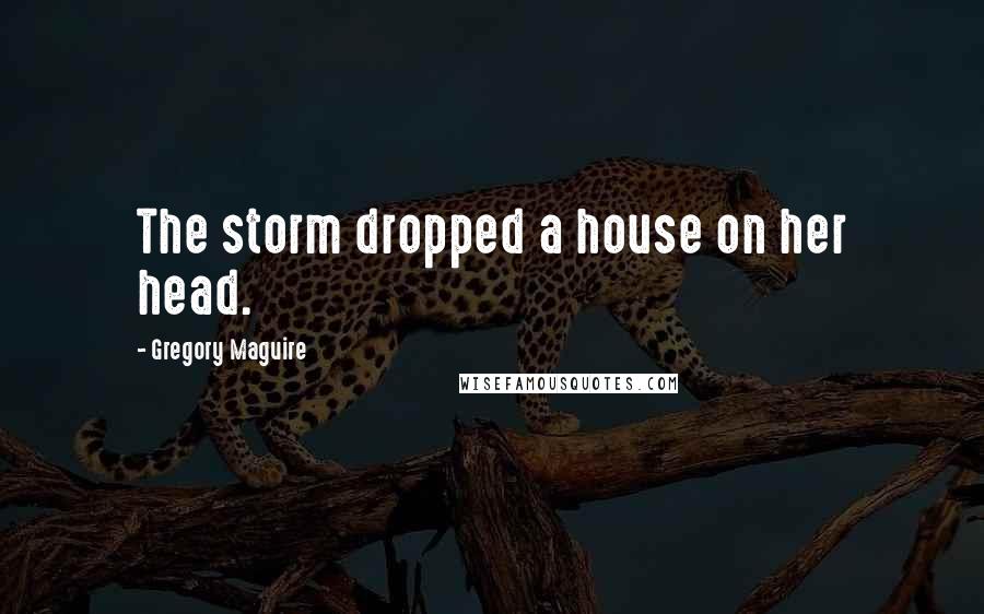 Gregory Maguire Quotes: The storm dropped a house on her head.