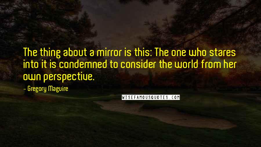 Gregory Maguire Quotes: The thing about a mirror is this: The one who stares into it is condemned to consider the world from her own perspective.