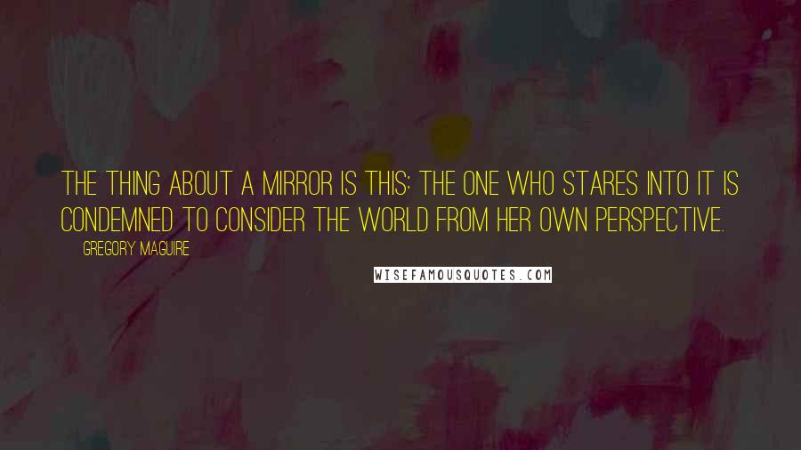 Gregory Maguire Quotes: The thing about a mirror is this: The one who stares into it is condemned to consider the world from her own perspective.