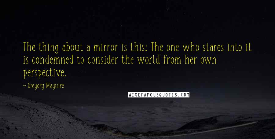 Gregory Maguire Quotes: The thing about a mirror is this: The one who stares into it is condemned to consider the world from her own perspective.