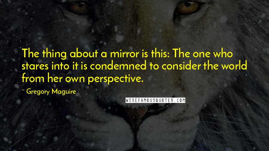 Gregory Maguire Quotes: The thing about a mirror is this: The one who stares into it is condemned to consider the world from her own perspective.