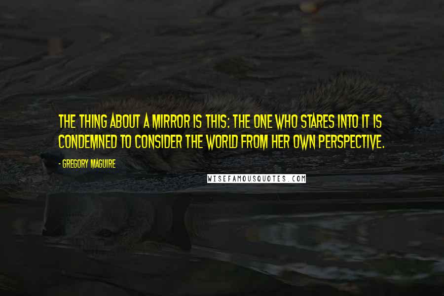 Gregory Maguire Quotes: The thing about a mirror is this: The one who stares into it is condemned to consider the world from her own perspective.