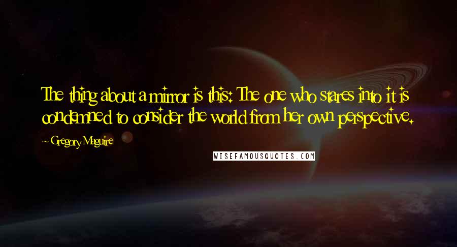 Gregory Maguire Quotes: The thing about a mirror is this: The one who stares into it is condemned to consider the world from her own perspective.