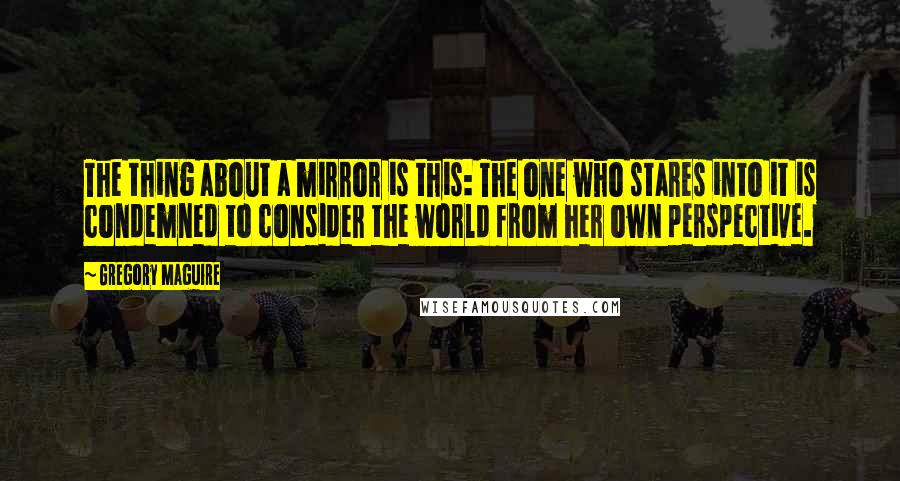Gregory Maguire Quotes: The thing about a mirror is this: The one who stares into it is condemned to consider the world from her own perspective.