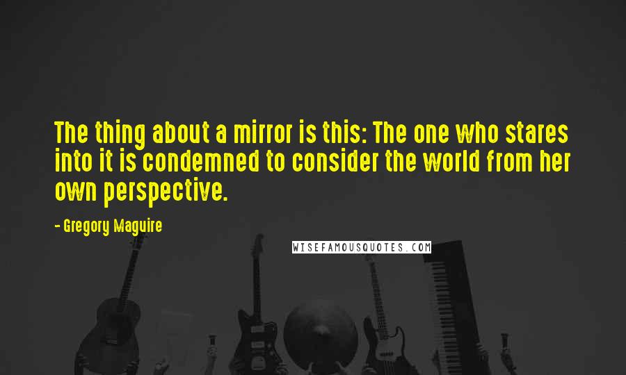 Gregory Maguire Quotes: The thing about a mirror is this: The one who stares into it is condemned to consider the world from her own perspective.