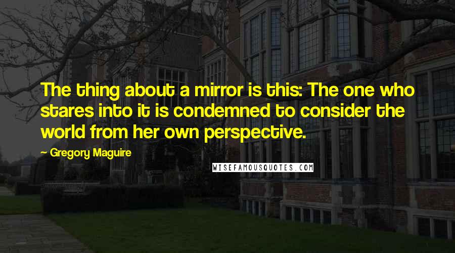 Gregory Maguire Quotes: The thing about a mirror is this: The one who stares into it is condemned to consider the world from her own perspective.