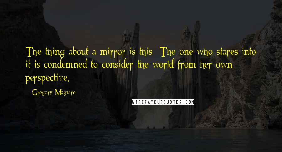 Gregory Maguire Quotes: The thing about a mirror is this: The one who stares into it is condemned to consider the world from her own perspective.
