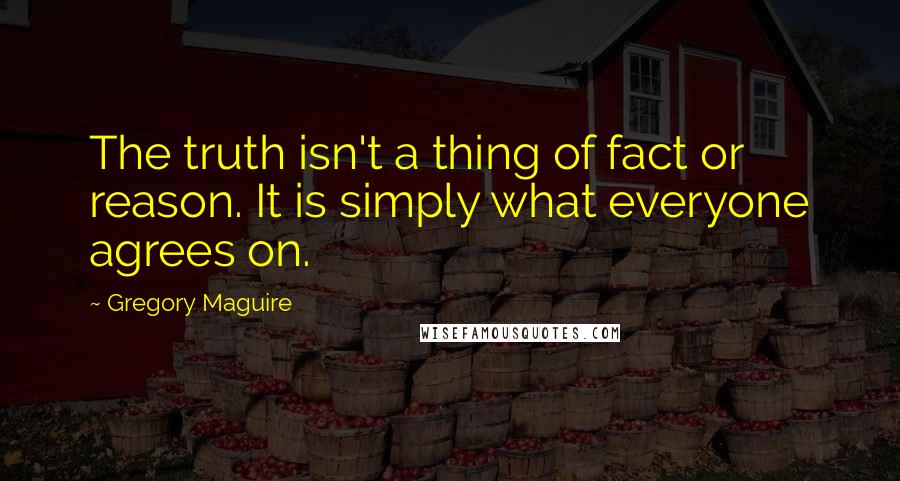 Gregory Maguire Quotes: The truth isn't a thing of fact or reason. It is simply what everyone agrees on.