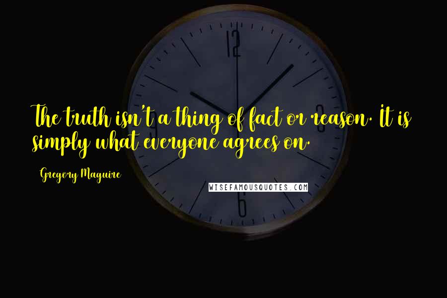 Gregory Maguire Quotes: The truth isn't a thing of fact or reason. It is simply what everyone agrees on.