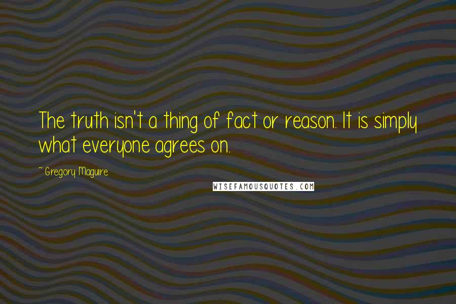 Gregory Maguire Quotes: The truth isn't a thing of fact or reason. It is simply what everyone agrees on.