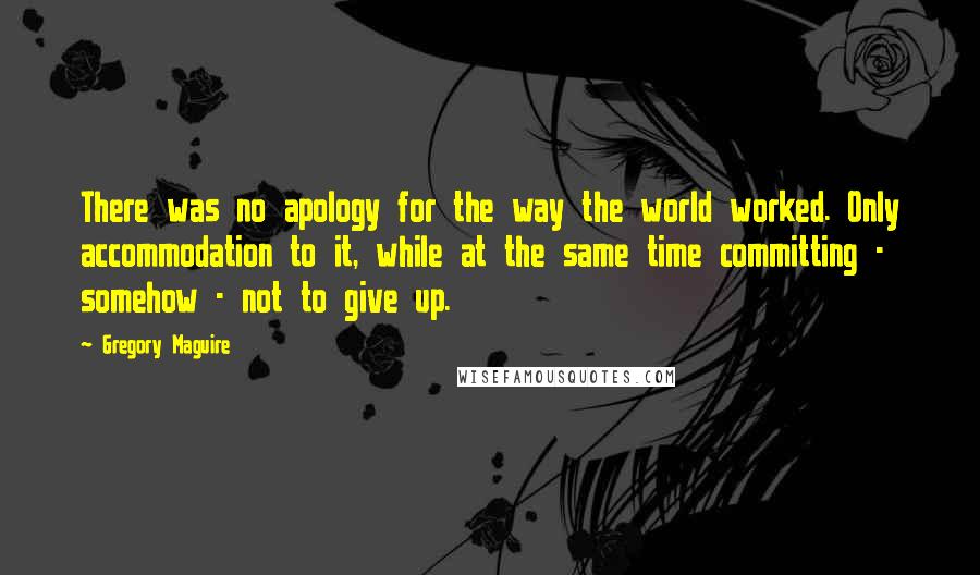 Gregory Maguire Quotes: There was no apology for the way the world worked. Only accommodation to it, while at the same time committing - somehow - not to give up.