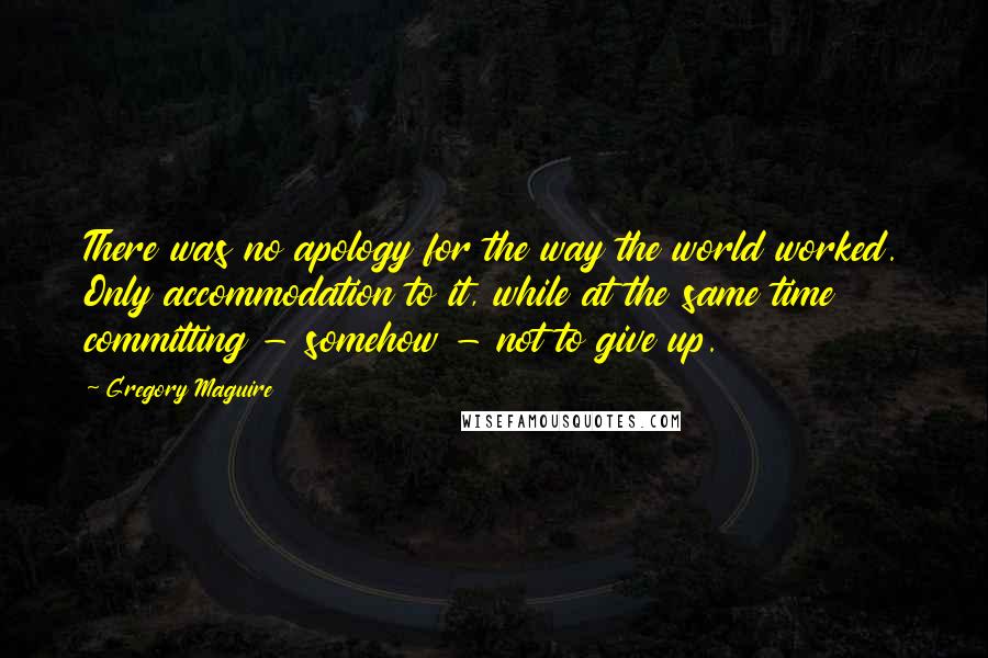 Gregory Maguire Quotes: There was no apology for the way the world worked. Only accommodation to it, while at the same time committing - somehow - not to give up.