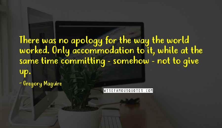 Gregory Maguire Quotes: There was no apology for the way the world worked. Only accommodation to it, while at the same time committing - somehow - not to give up.