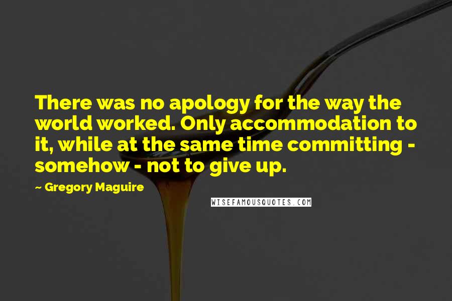 Gregory Maguire Quotes: There was no apology for the way the world worked. Only accommodation to it, while at the same time committing - somehow - not to give up.