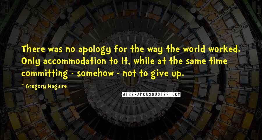 Gregory Maguire Quotes: There was no apology for the way the world worked. Only accommodation to it, while at the same time committing - somehow - not to give up.