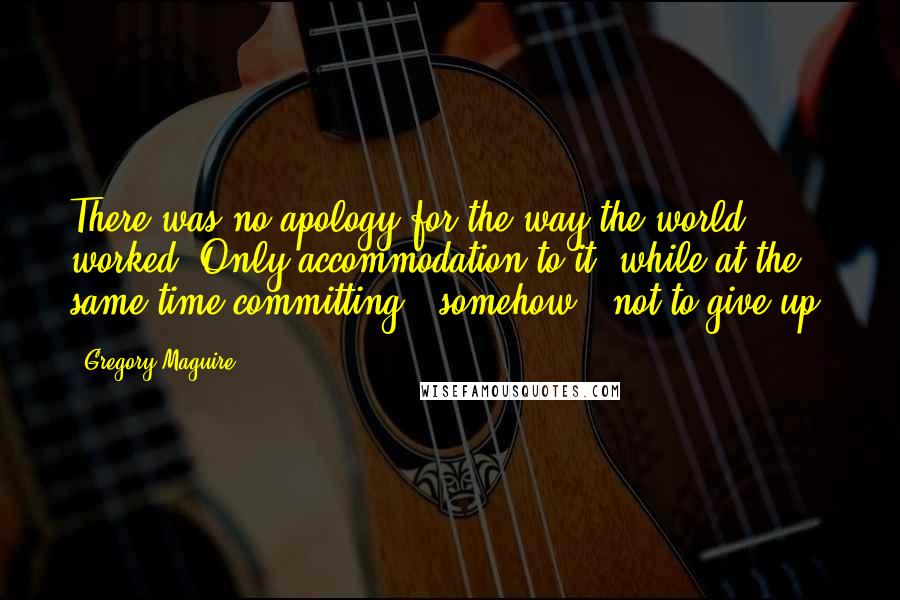 Gregory Maguire Quotes: There was no apology for the way the world worked. Only accommodation to it, while at the same time committing - somehow - not to give up.