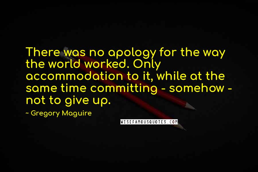 Gregory Maguire Quotes: There was no apology for the way the world worked. Only accommodation to it, while at the same time committing - somehow - not to give up.