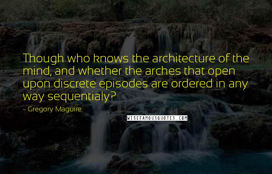 Gregory Maguire Quotes: Though who knows the architecture of the mind, and whether the arches that open upon discrete episodes are ordered in any way sequentialy?