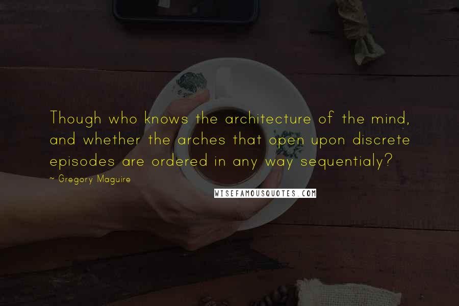 Gregory Maguire Quotes: Though who knows the architecture of the mind, and whether the arches that open upon discrete episodes are ordered in any way sequentialy?