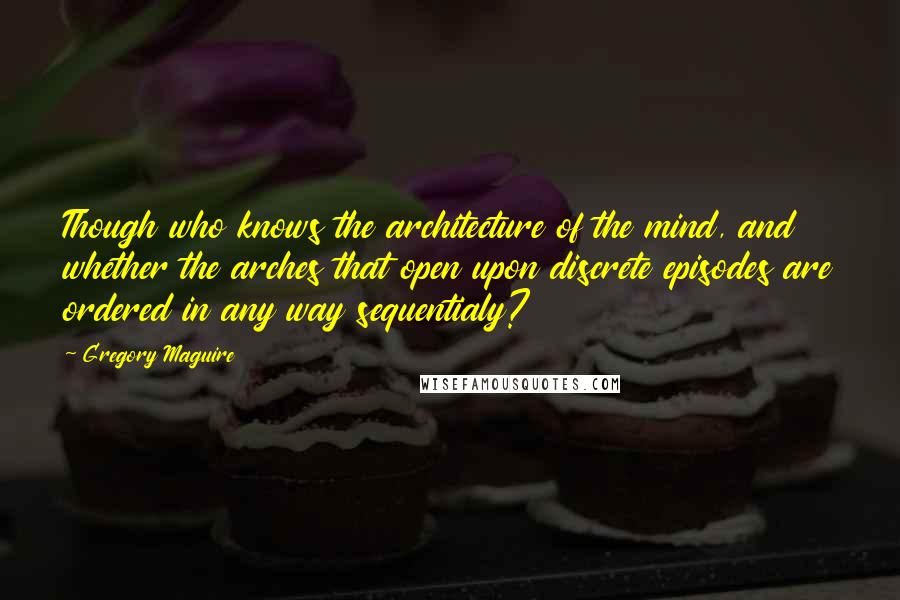 Gregory Maguire Quotes: Though who knows the architecture of the mind, and whether the arches that open upon discrete episodes are ordered in any way sequentialy?