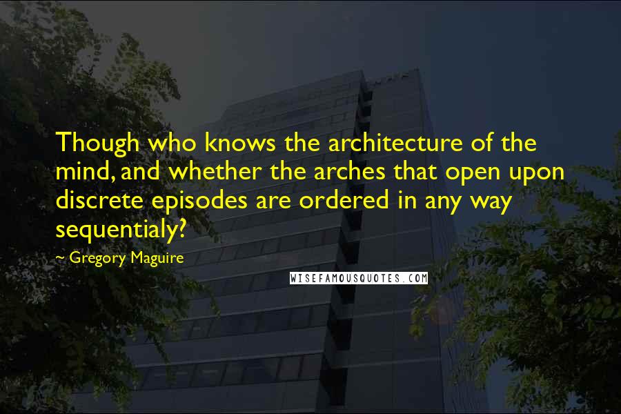 Gregory Maguire Quotes: Though who knows the architecture of the mind, and whether the arches that open upon discrete episodes are ordered in any way sequentialy?