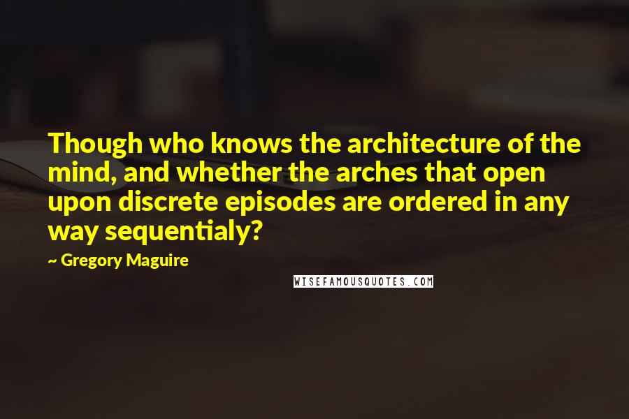 Gregory Maguire Quotes: Though who knows the architecture of the mind, and whether the arches that open upon discrete episodes are ordered in any way sequentialy?