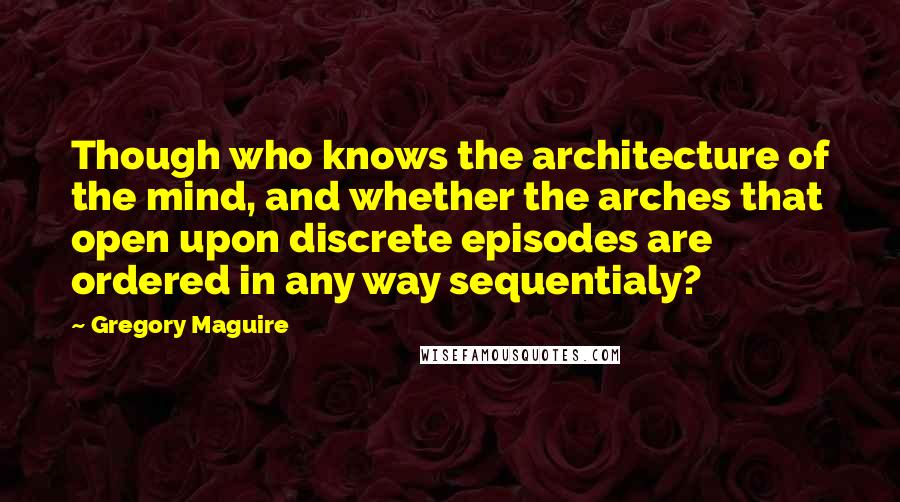 Gregory Maguire Quotes: Though who knows the architecture of the mind, and whether the arches that open upon discrete episodes are ordered in any way sequentialy?