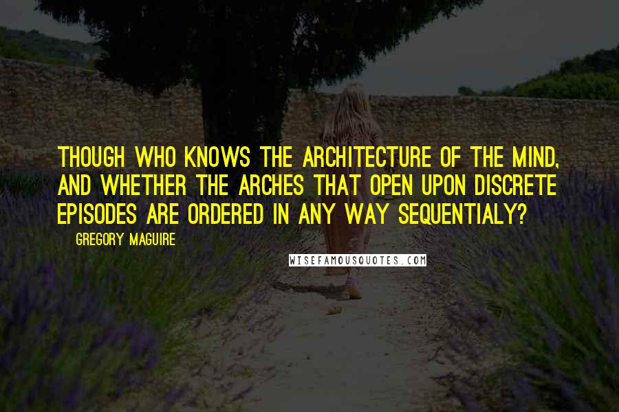 Gregory Maguire Quotes: Though who knows the architecture of the mind, and whether the arches that open upon discrete episodes are ordered in any way sequentialy?