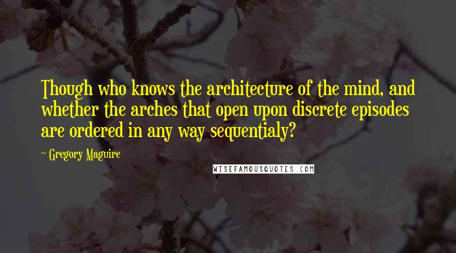 Gregory Maguire Quotes: Though who knows the architecture of the mind, and whether the arches that open upon discrete episodes are ordered in any way sequentialy?