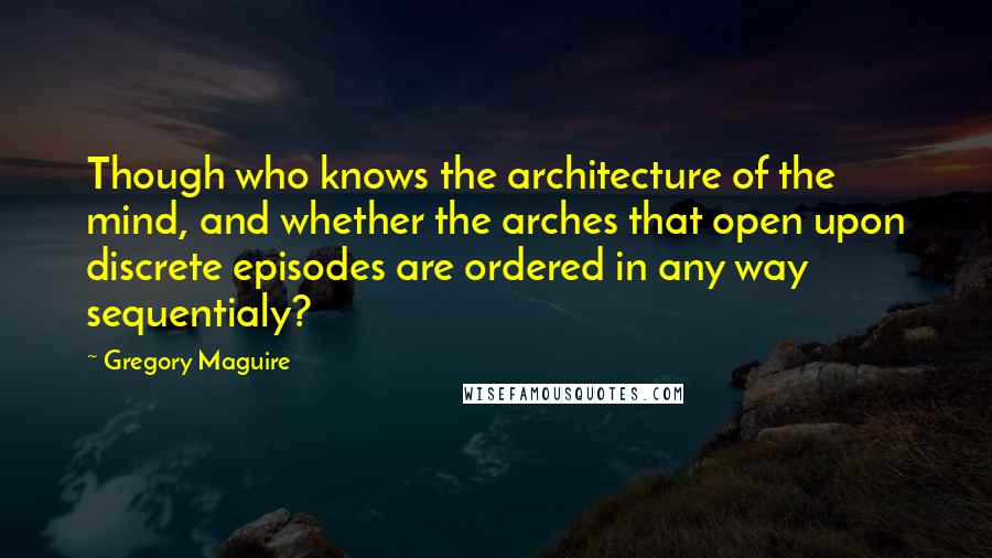 Gregory Maguire Quotes: Though who knows the architecture of the mind, and whether the arches that open upon discrete episodes are ordered in any way sequentialy?