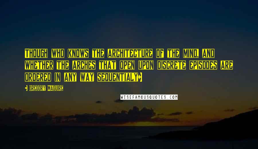 Gregory Maguire Quotes: Though who knows the architecture of the mind, and whether the arches that open upon discrete episodes are ordered in any way sequentialy?