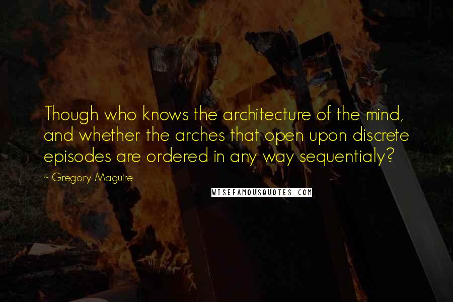 Gregory Maguire Quotes: Though who knows the architecture of the mind, and whether the arches that open upon discrete episodes are ordered in any way sequentialy?