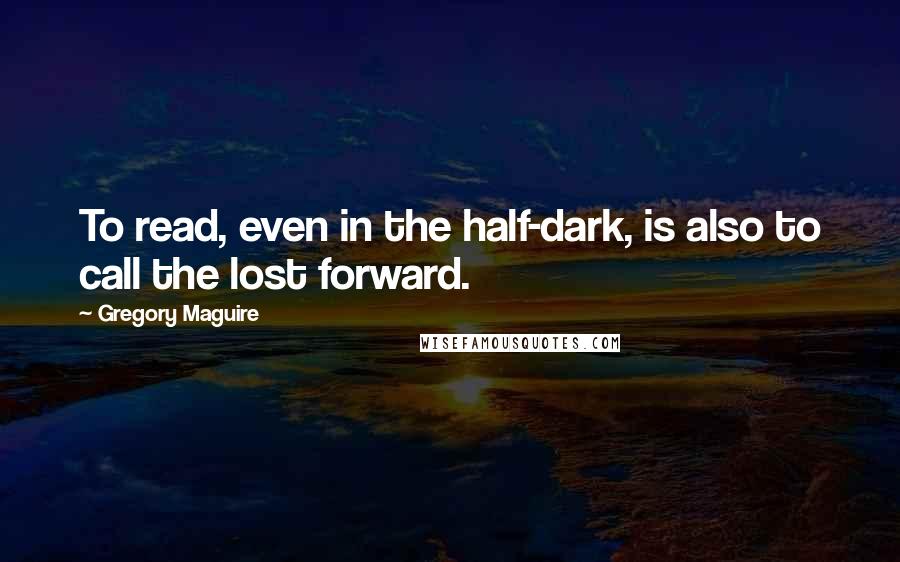 Gregory Maguire Quotes: To read, even in the half-dark, is also to call the lost forward.