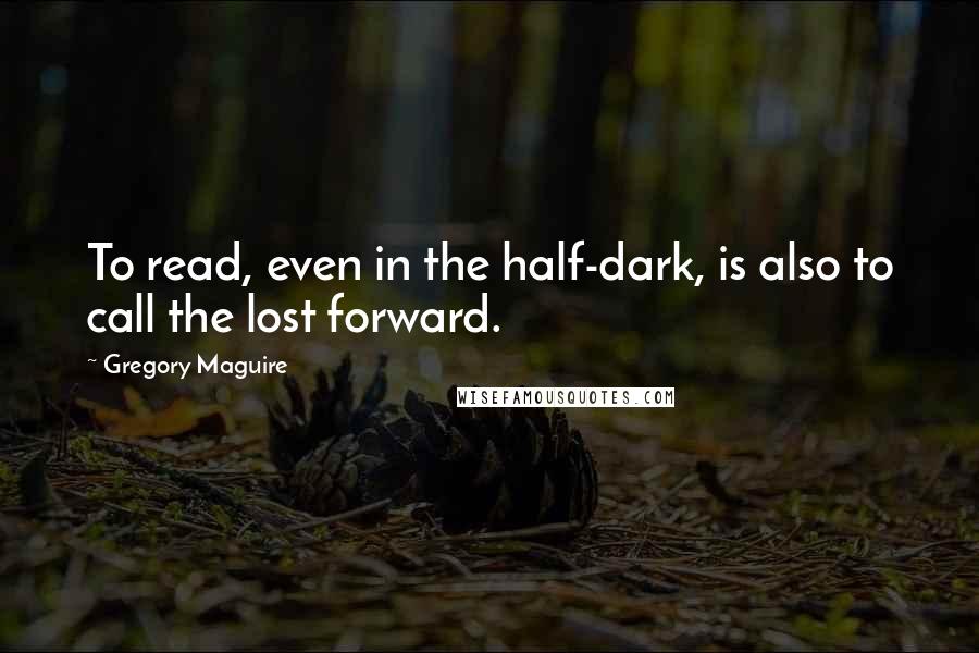 Gregory Maguire Quotes: To read, even in the half-dark, is also to call the lost forward.