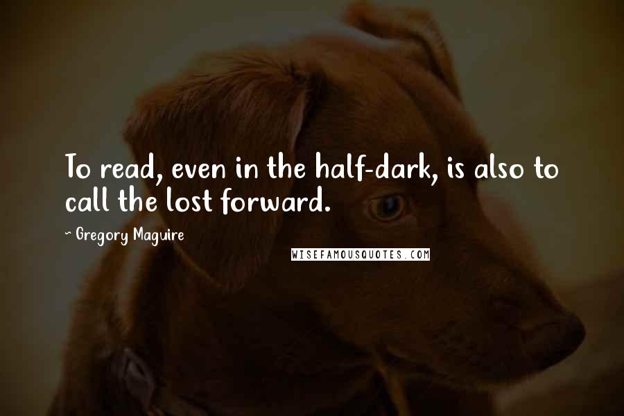 Gregory Maguire Quotes: To read, even in the half-dark, is also to call the lost forward.