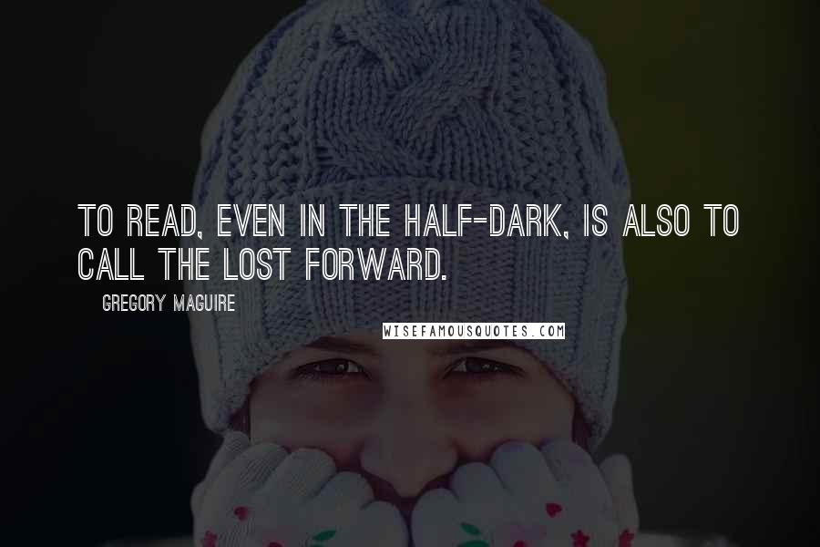 Gregory Maguire Quotes: To read, even in the half-dark, is also to call the lost forward.