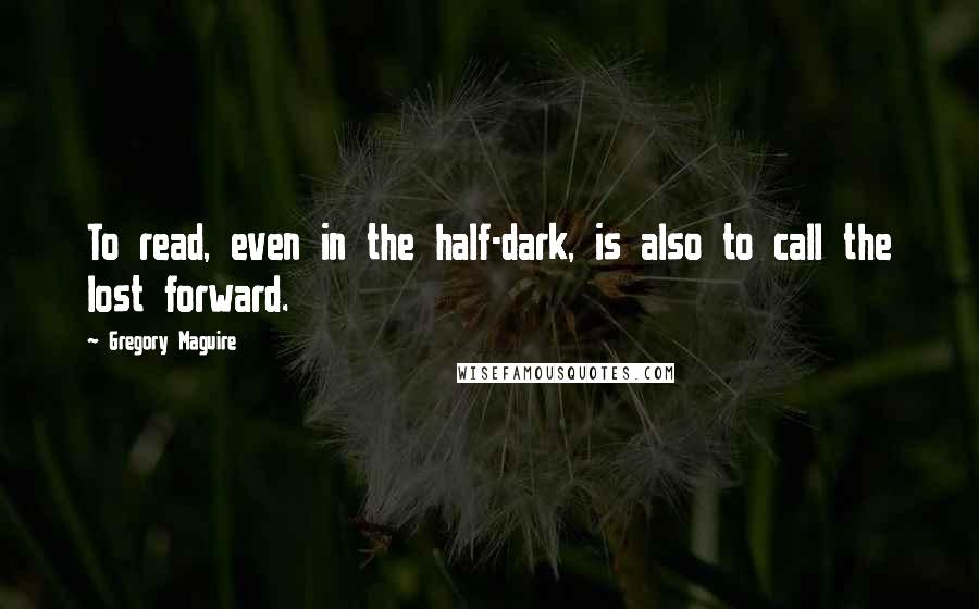 Gregory Maguire Quotes: To read, even in the half-dark, is also to call the lost forward.