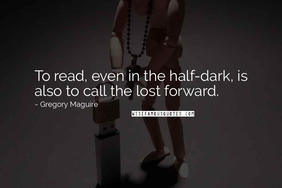 Gregory Maguire Quotes: To read, even in the half-dark, is also to call the lost forward.